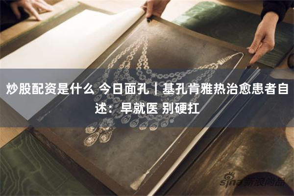 炒股配资是什么 今日面孔｜基孔肯雅热治愈患者自述：早就医 别硬扛