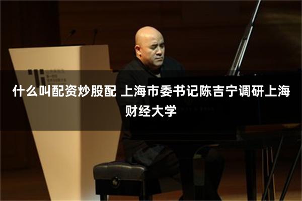 什么叫配资炒股配 上海市委书记陈吉宁调研上海财经大学