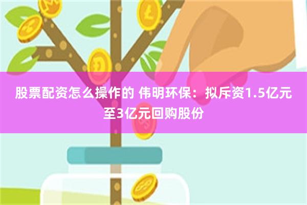 股票配资怎么操作的 伟明环保：拟斥资1.5亿元至3亿元回购股份