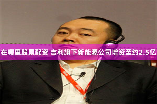 在哪里股票配资 吉利旗下新能源公司增资至约2.5亿