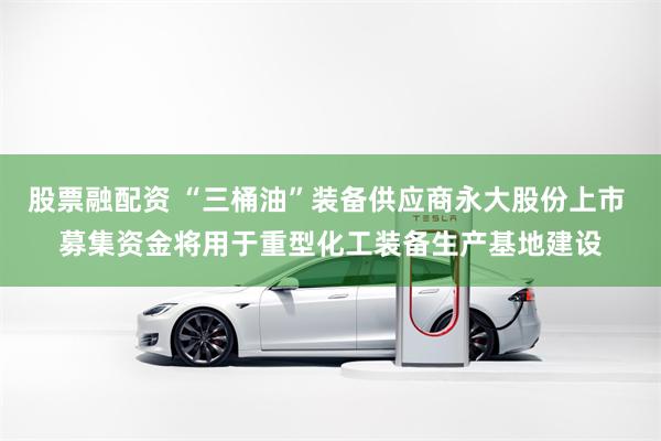 股票融配资 “三桶油”装备供应商永大股份上市 募集资金将用于重型化工装备生产基地建设