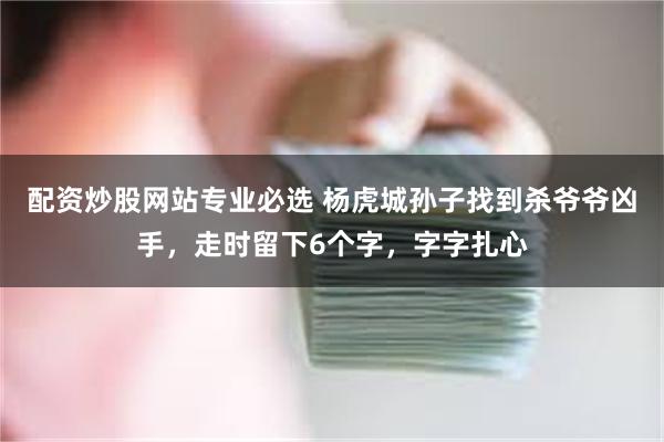 配资炒股网站专业必选 杨虎城孙子找到杀爷爷凶手,走时留下6个字,字字扎心
