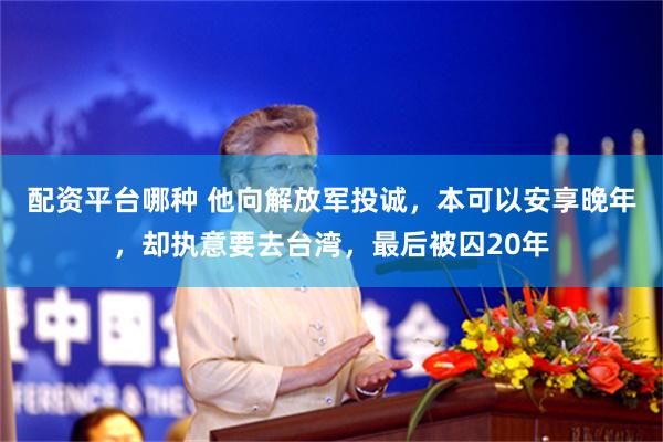 配资平台哪种 他向解放军投诚，本可以安享晚年，却执意要去台湾，最后被囚20年
