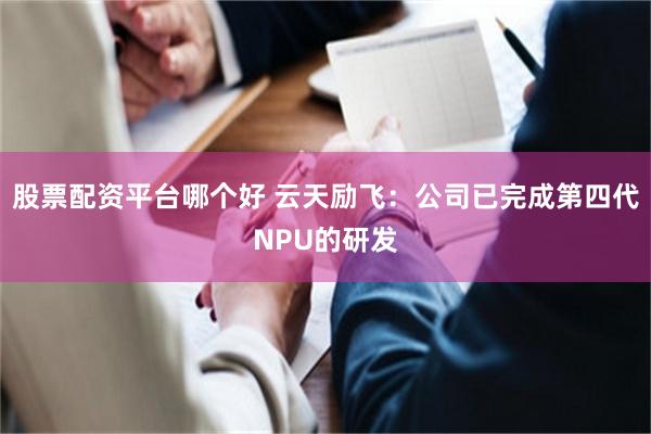 股票配资平台哪个好 云天励飞：公司已完成第四代NPU的研发