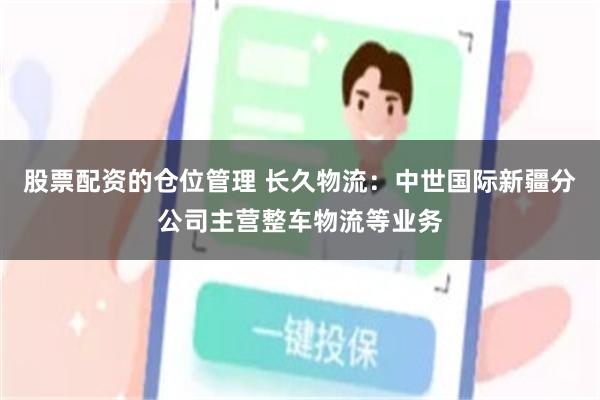 股票配资的仓位管理 长久物流：中世国际新疆分公司主营整车物流等业务