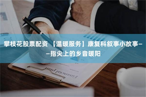 攀枝花股票配资 【温暖服务】康复科叙事小故事——指尖上的乡音暖阳