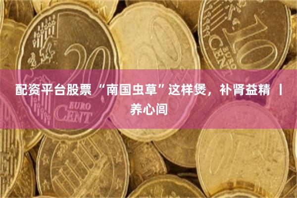 配资平台股票 “南国虫草”这样煲，补肾益精 丨养心闾