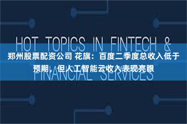 郑州股票配资公司 花旗：百度二季度总收入低于预期，但人工智能云收入表现亮眼