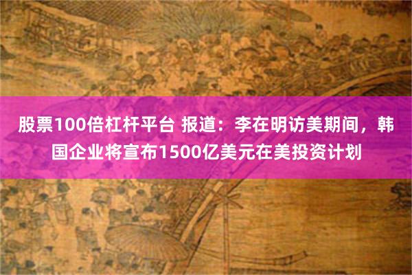 股票100倍杠杆平台 报道：李在明访美期间，韩国企业将宣布1500亿美元在美投资计划