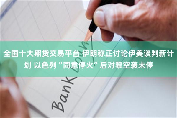 全国十大期货交易平台 伊朗称正讨论伊美谈判新计划 以色列“同意停火”后对黎空袭未停