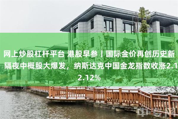 网上炒股杠杆平台 港股早参丨国际金价再创历史新高，隔夜中概股大爆发，纳斯达克中国金龙指数收涨2.12%