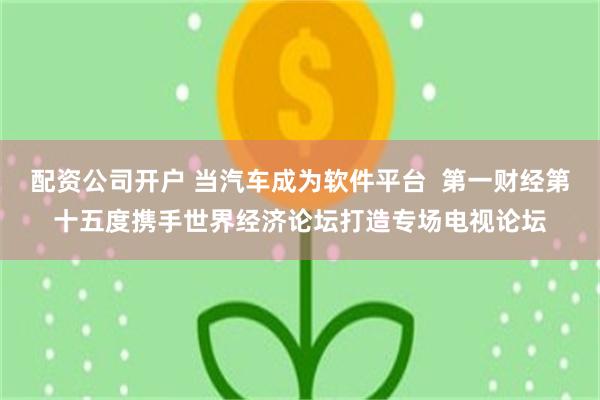 配资公司开户 当汽车成为软件平台 第一财经第十五度携手世界经济论坛打造专场电视论坛