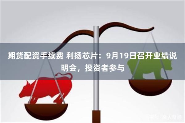 期货配资手续费 利扬芯片：9月19日召开业绩说明会，投资者参与