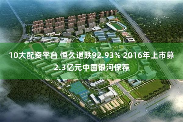 10大配资平台 恒久退跌92.93% 2016年上市募2.3亿元中国银河保荐