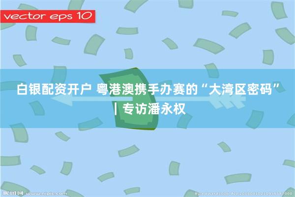 白银配资开户 粤港澳携手办赛的“大湾区密码”｜专访潘永权