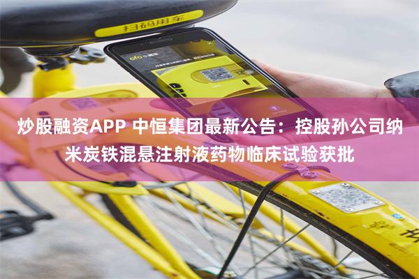 炒股融资APP 中恒集团最新公告：控股孙公司纳米炭铁混悬注射液药物临床试验获批