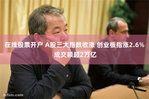 在线股票开户 A股三大指数收涨 创业板指涨2.6% 成交额超2万亿