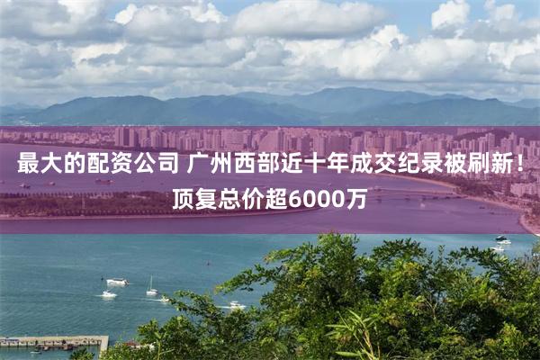 最大的配资公司 广州西部近十年成交纪录被刷新！顶复总价超6000万