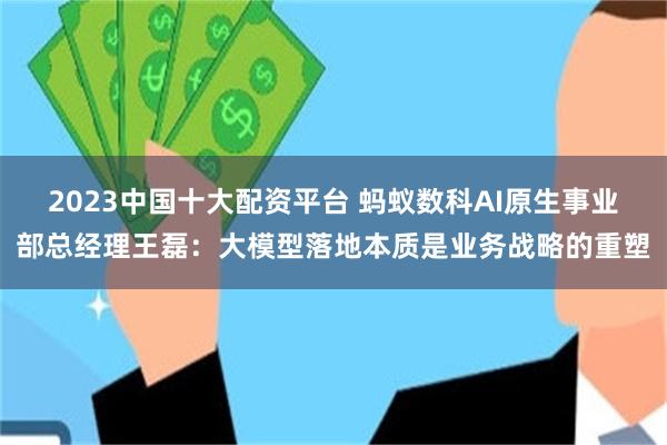 2023中国十大配资平台 蚂蚁数科AI原生事业部总经理王磊：大模型落地本质是业务战略的重塑