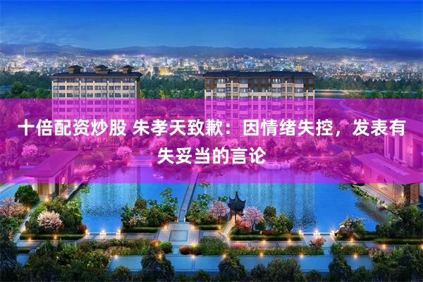 十倍配资炒股 朱孝天致歉：因情绪失控，发表有失妥当的言论