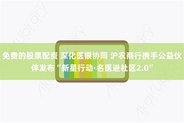 免费的股票配资 深化医银协同 沪农商行携手公益伙伴发布“新星行动·名医进社区2.0”
