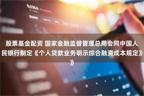 股票基金配资 国家金融监督管理总局会同中国人民银行制定《个人贷款业务明示综合融资成本规定》