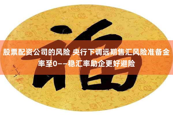 股票配资公司的风险 央行下调远期售汇风险准备金率至0——稳汇率助企更好避险