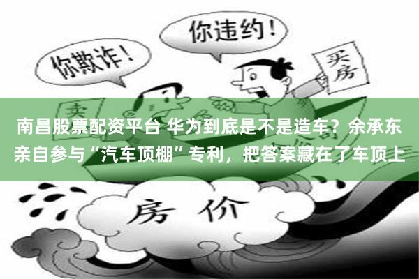 南昌股票配资平台 华为到底是不是造车？余承东亲自参与“汽车顶棚”专利，把答案藏在了车顶上