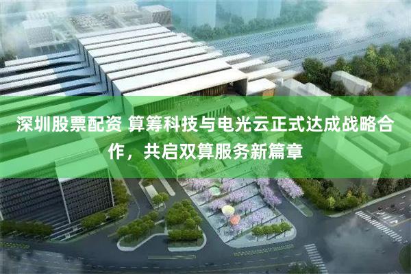 深圳股票配资 算筹科技与电光云正式达成战略合作，共启双算服务新篇章