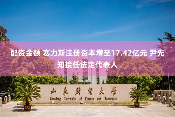 配资金额 赛力斯注册资本增至17.42亿元 尹先知接任法定代表人