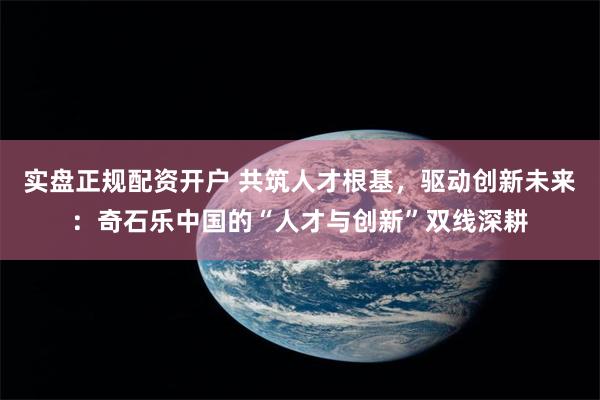 实盘正规配资开户 共筑人才根基，驱动创新未来：奇石乐中国的“人才与创新”双线深耕