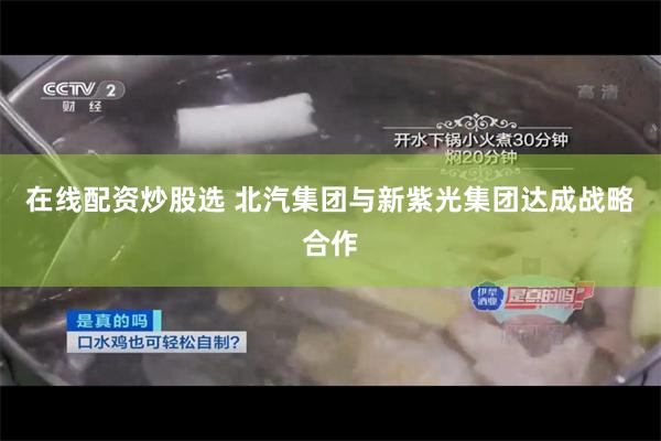 在线配资炒股选 北汽集团与新紫光集团达成战略合作