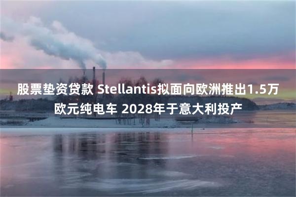 股票垫资贷款 Stellantis拟面向欧洲推出1.5万欧元纯电车 2028年于意大利投产