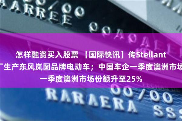 怎样融资买入股票 【国际快讯】传Stellantis将在法国工厂生产东风岚图品牌电动车；中国车企一季度澳洲市场份额升至25%