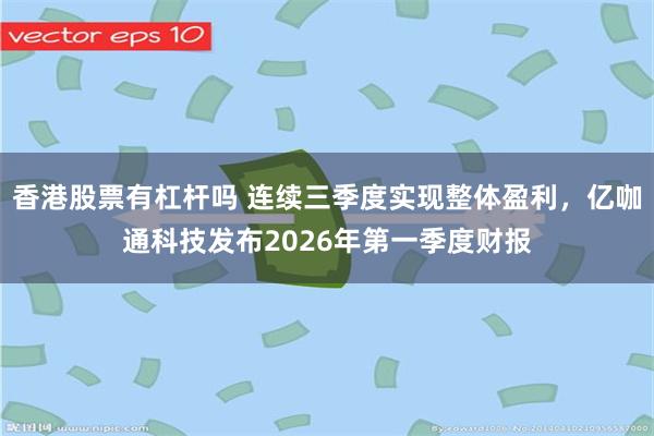 香港股票有杠杆吗 连续三季度实现整体盈利,亿咖通科技发布2026年第一季度财报