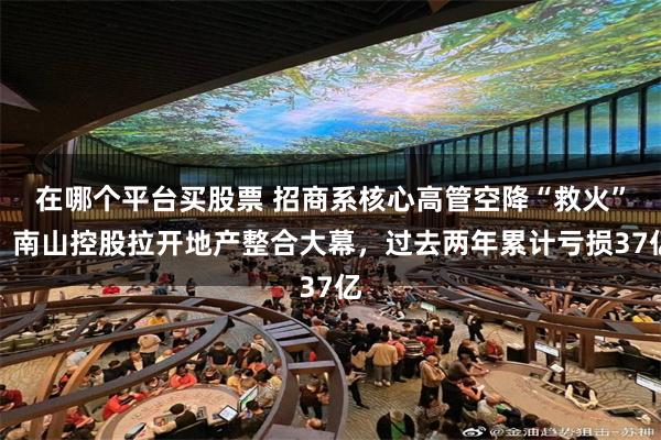 在哪个平台买股票 招商系核心高管空降“救火”，南山控股拉开地产整合大幕，过去两年累计亏损37亿
