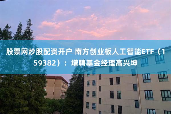股票网炒股配资开户 南方创业板人工智能ETF(159382):增聘基金经理高兴坤