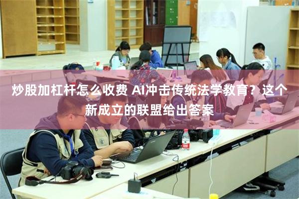 炒股加杠杆怎么收费 AI冲击传统法学教育？这个新成立的联盟给出答案