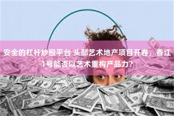 安全的杠杆炒股平台 头部艺术地产项目开卷,香江1号能否以艺术重构产品力?