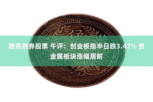融资融券股票 午评：创业板指半日跌3.47% 贵金属板块涨幅居前