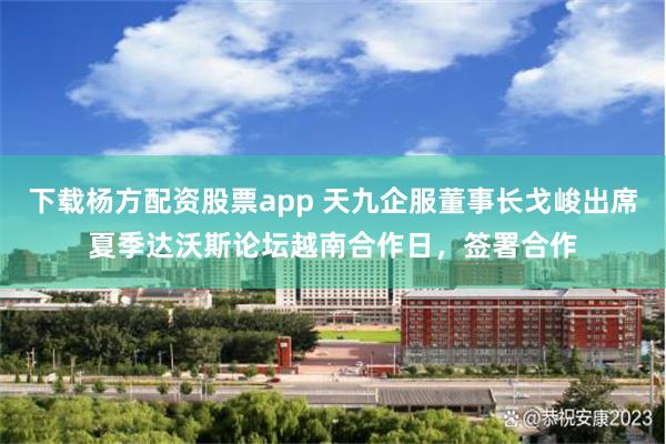 下载杨方配资股票app 天九企服董事长戈峻出席夏季达沃斯论坛越南合作日，签署合作