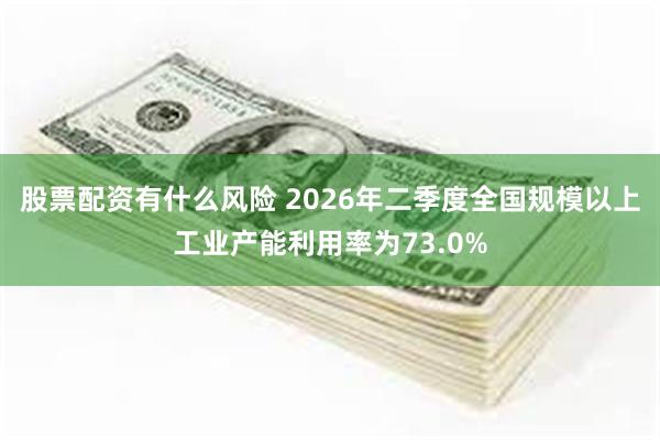 股票配资有什么风险 2026年二季度全国规模以上工业产能利用率为73.0%