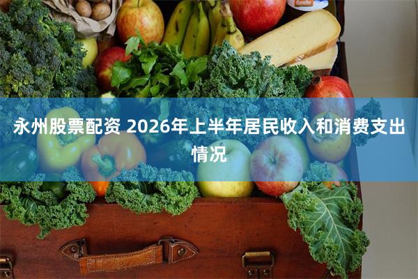 永州股票配资 2026年上半年居民收入和消费支出情况