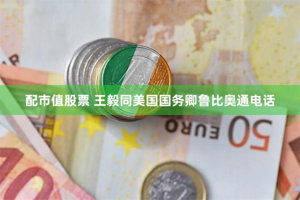 配市值股票 王毅同美国国务卿鲁比奥通电话