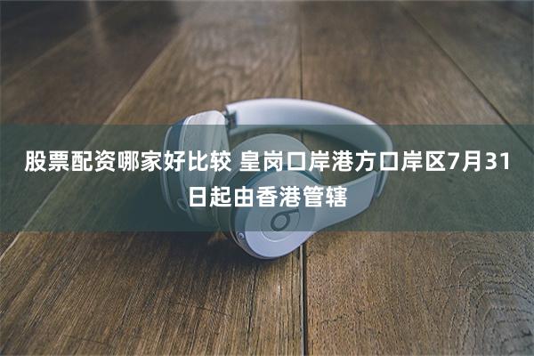 股票配资哪家好比较 皇岗口岸港方口岸区7月31日起由香港管辖