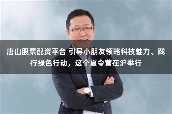 唐山股票配资平台 引导小朋友领略科技魅力、践行绿色行动，这个夏令营在沪举行