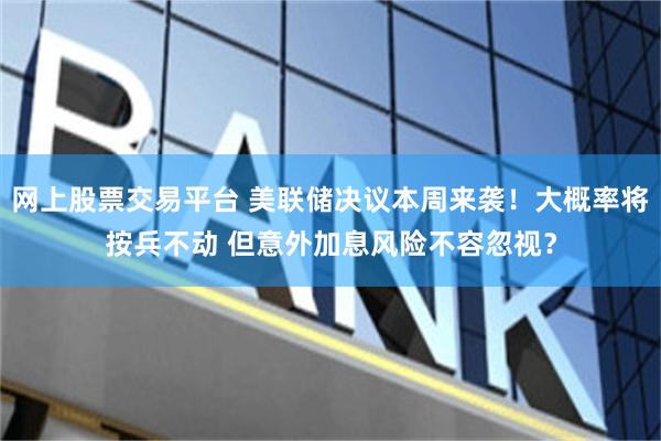 网上股票交易平台 美联储决议本周来袭！大概率将按兵不动 但意外加息风险不容忽视？