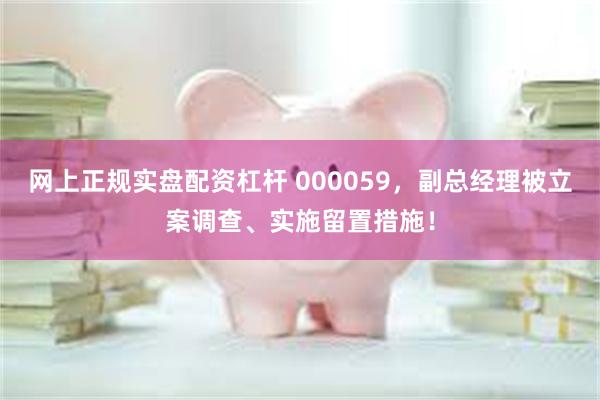 网上正规实盘配资杠杆 000059，副总经理被立案调查、实施留置措施！