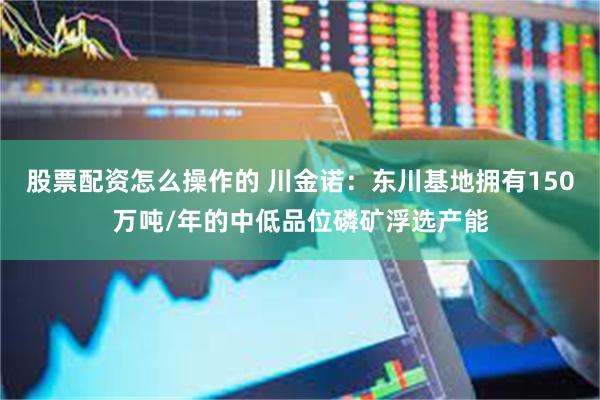 股票配资怎么操作的 川金诺：东川基地拥有150万吨/年的中低品位磷矿浮选产能