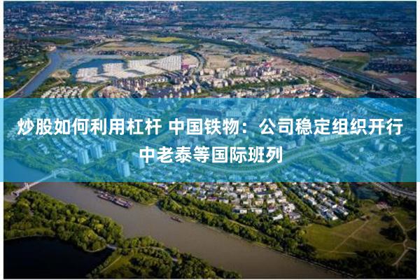 炒股如何利用杠杆 中国铁物：公司稳定组织开行中老泰等国际班列
